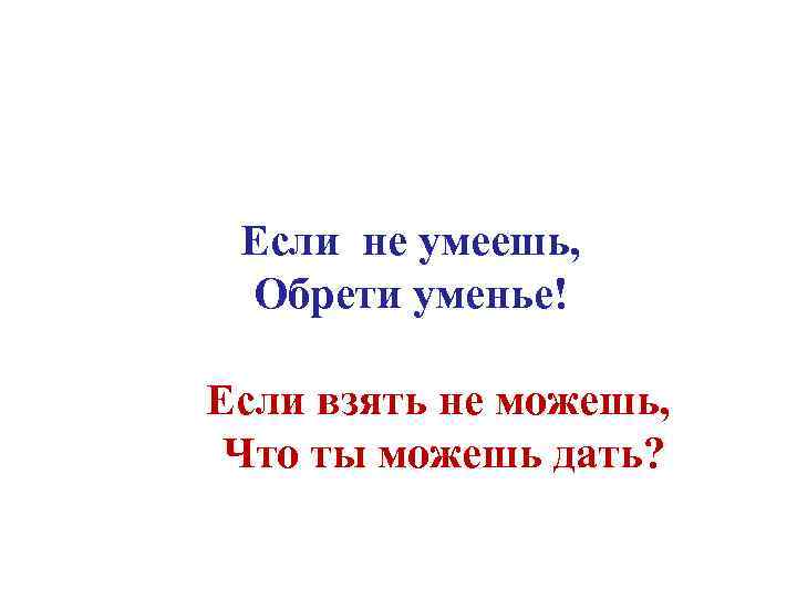 Если не умеешь, Обрети уменье! Если взять не можешь, Что ты можешь дать? 