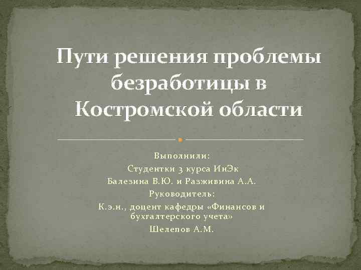 Пути решения проблемы безработицы в Костромской области Выполнили: Студентки 3 курса Ин. Эк Балезина