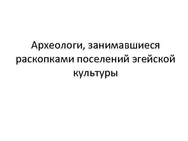 Археологи, занимавшиеся раскопками поселений эгейской культуры 