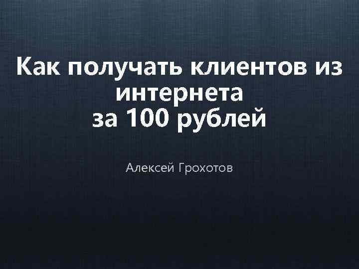 Как получать клиентов из интернета за 100 рублей Алексей Грохотов 