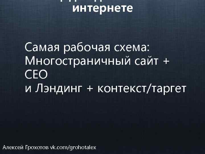 интернете Самая рабочая схема: Многостраничный сайт + СЕО и Лэндинг + контекст/таргет Алексей Грохотов