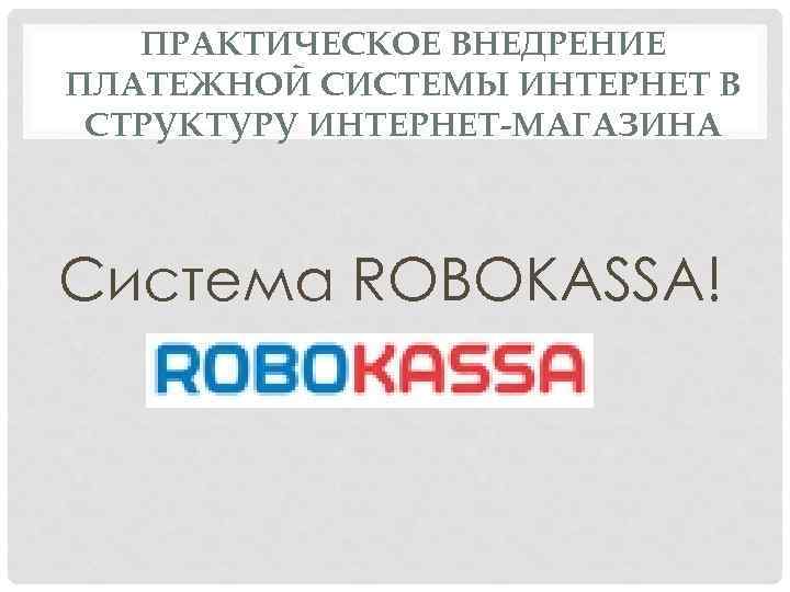 ПРАКТИЧЕСКОЕ ВНЕДРЕНИЕ ПЛАТЕЖНОЙ СИСТЕМЫ ИНТЕРНЕТ В СТРУКТУРУ ИНТЕРНЕТ-МАГАЗИНА Система ROBOKASSA! 
