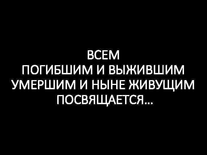 ВСЕМ ПОГИБШИМ И ВЫЖИВШИМ УМЕРШИМ И НЫНЕ ЖИВУЩИМ ПОСВЯЩАЕТСЯ… 