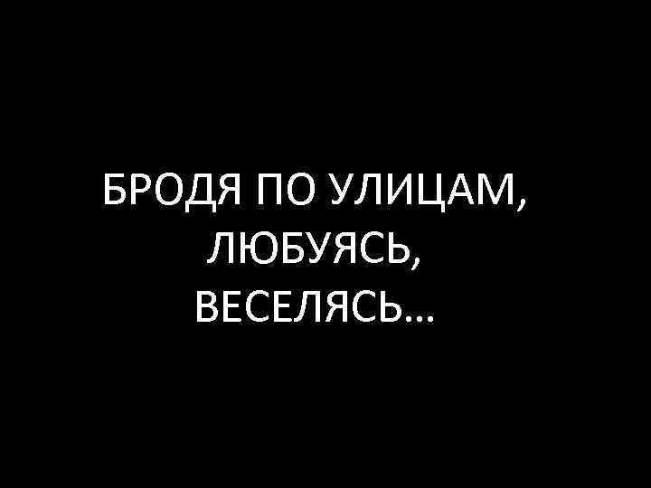 БРОДЯ ПО УЛИЦАМ, ЛЮБУЯСЬ, ВЕСЕЛЯСЬ… 