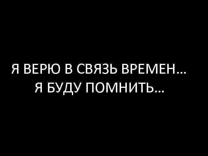 Я ВЕРЮ В СВЯЗЬ ВРЕМЕН… Я БУДУ ПОМНИТЬ… 