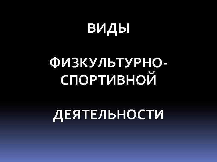 ВИДЫ ФИЗКУЛЬТУРНОСПОРТИВНОЙ ДЕЯТЕЛЬНОСТИ 