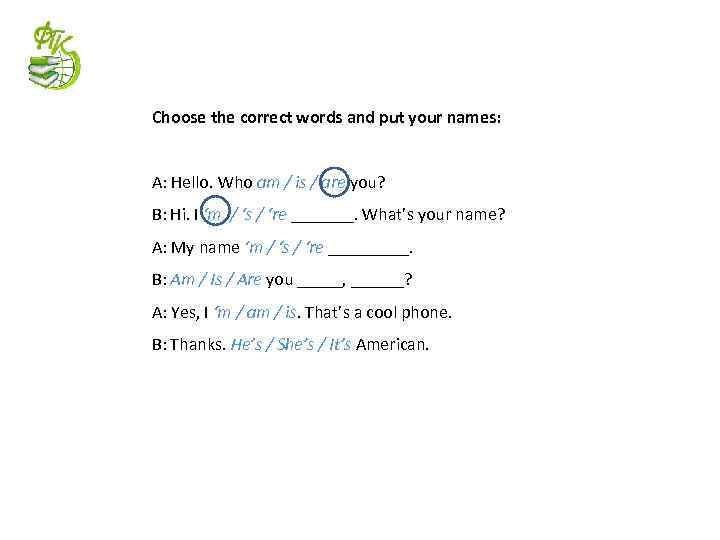 Choose the correct words and put your names: A: Hello. Who am / is