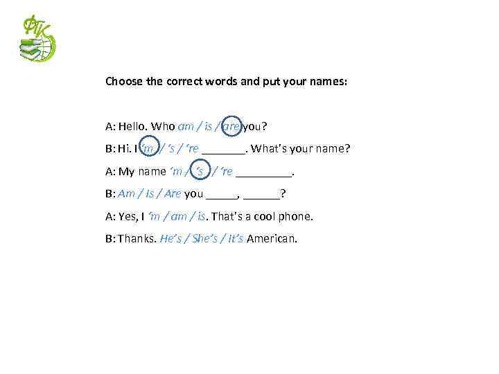 Choose the correct words and put your names: A: Hello. Who am / is