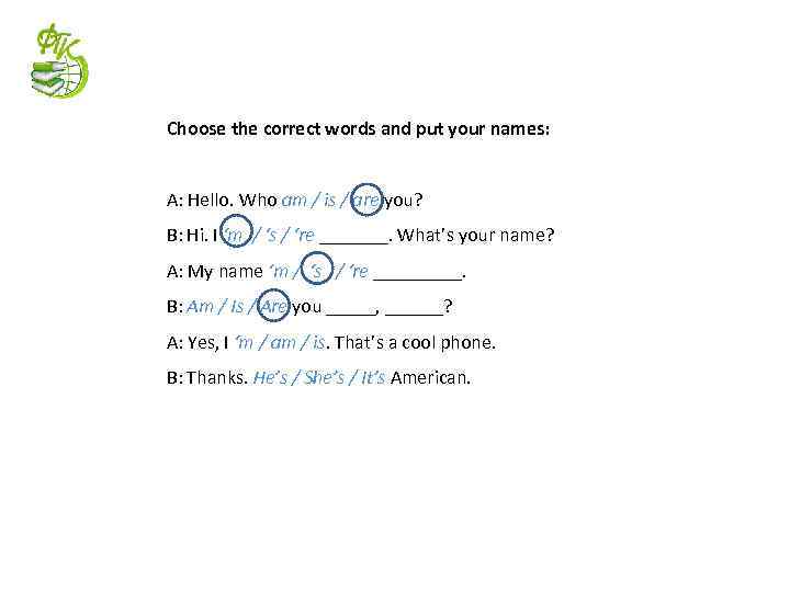 Choose the correct words and put your names: A: Hello. Who am / is