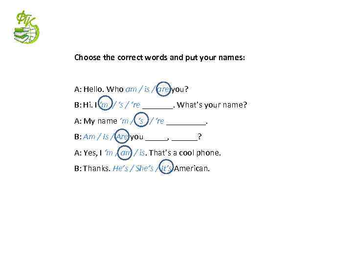 Choose the correct words and put your names: A: Hello. Who am / is