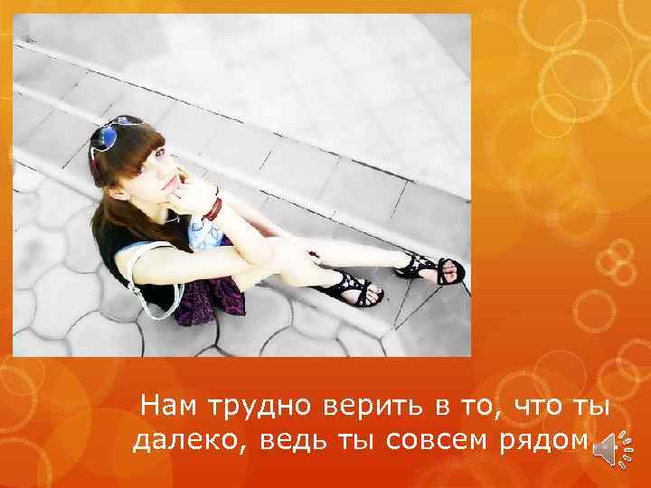Нам трудно верить в то, что ты далеко, ведь ты совсем рядом. . .