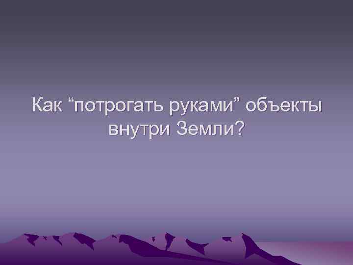 Как “потрогать руками” объекты внутри Земли? 