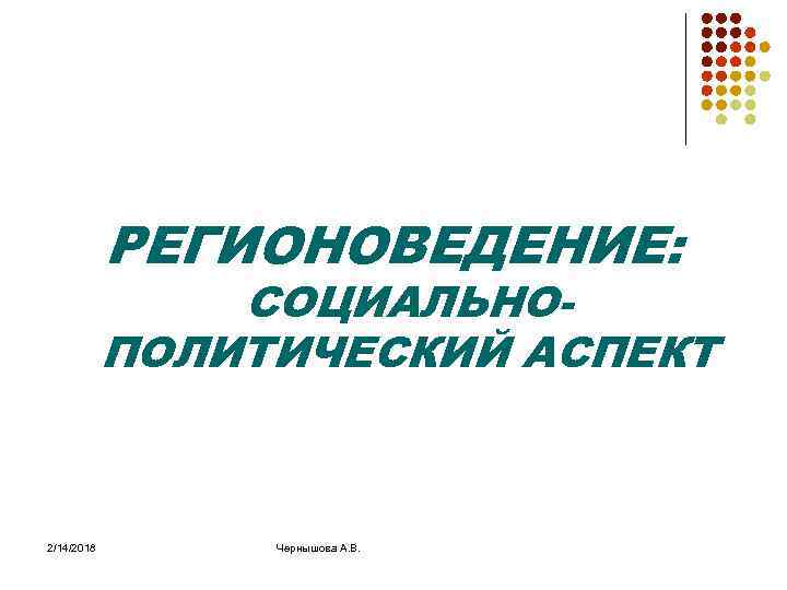 РЕГИОНОВЕДЕНИЕ: СОЦИАЛЬНОПОЛИТИЧЕСКИЙ АСПЕКТ 2/14/2018 Чернышова А. В. 