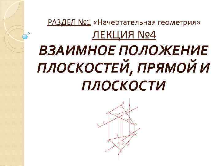 РАЗДЕЛ № 1 «Начертательная геометрия» ЛЕКЦИЯ № 4 ВЗАИМНОЕ ПОЛОЖЕНИЕ ПЛОСКОСТЕЙ, ПРЯМОЙ И ПЛОСКОСТИ