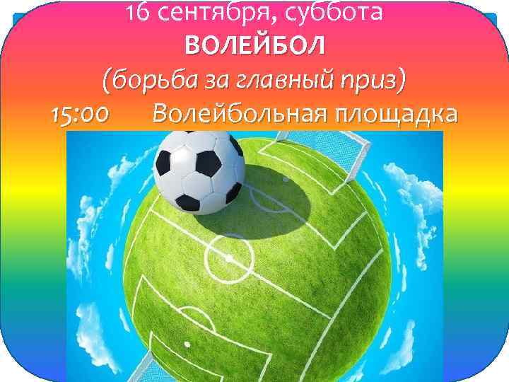 16 сентября, суббота ВОЛЕЙБОЛ (борьба за главный приз) 15: 00 Волейбольная площадка 