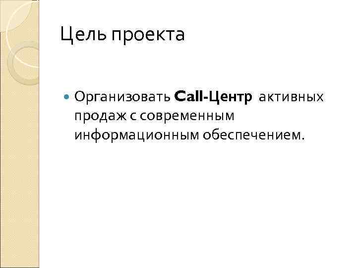 Цель проекта Организовать Call-Центр активных продаж с современным информационным обеспечением. 