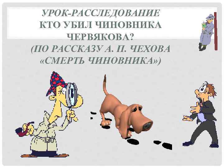 УРОК-РАССЛЕДОВАНИЕ КТО УБИЛ ЧИНОВНИКА ЧЕРВЯКОВА? (ПО РАССКАЗУ А. П. ЧЕХОВА «СМЕРТЬ ЧИНОВНИКА» ) 