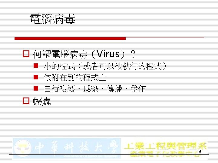 電腦病毒 o 何謂電腦病毒（Virus）？ n 小的程式（或者可以被執行的程式） n 依附在別的程式上 n 自行複製、感染、傳播、發作 o 蠕蟲 16 