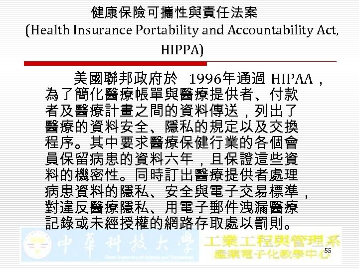 健康保險可攜性與責任法案 (Health Insurance Portability and Accountability Act, HIPPA) 美國聯邦政府於 1996年通過 HIPAA， 為了簡化醫療帳單與醫療提供者、付款 者及醫療計畫之間的資料傳送，列出了 醫療的資料安全、隱私的規定以及交換