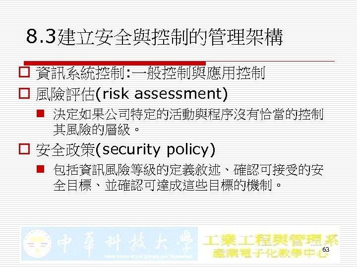 8. 3建立安全與控制的管理架構 o 資訊系統控制: 一般控制與應用控制 o 風險評估(risk assessment) n 決定如果公司特定的活動與程序沒有恰當的控制 其風險的層級。 o 安全政策(security policy)