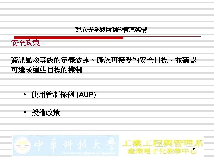 建立安全與控制的管理架構 安全政策： 資訊風險等級的定義敘述、確認可接受的安全目標、並確認 可達成這些目標的機制 • 使用管制條例 (AUP) • 授權政策 65 