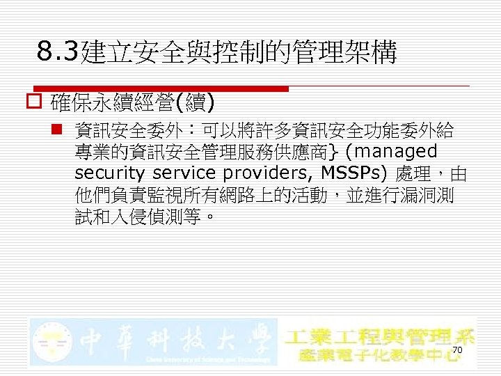 8. 3建立安全與控制的管理架構 o 確保永續經營(續) n 資訊安全委外：可以將許多資訊安全功能委外給 專業的資訊安全管理服務供應商} (managed security service providers, MSSPs) 處理，由 他們負責監視所有網路上的活動，並進行漏洞測