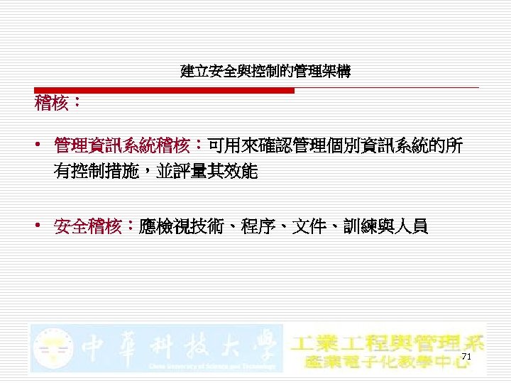 建立安全與控制的管理架構 稽核： • 管理資訊系統稽核：可用來確認管理個別資訊系統的所 有控制措施，並評量其效能 • 安全稽核：應檢視技術、程序、文件、訓練與人員 71 