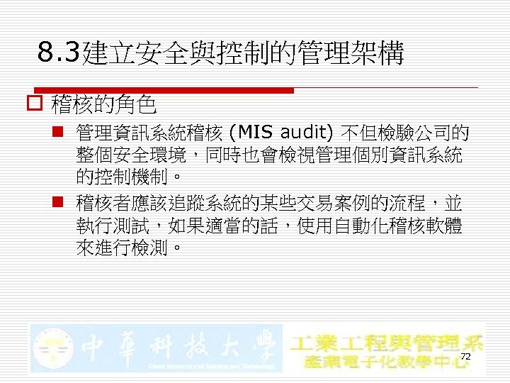 8. 3建立安全與控制的管理架構 o 稽核的角色 n 管理資訊系統稽核 (MIS audit) 不但檢驗公司的 整個安全環境，同時也會檢視管理個別資訊系統 的控制機制。 n 稽核者應該追蹤系統的某些交易案例的流程，並 執行測試，如果適當的話，使用自動化稽核軟體