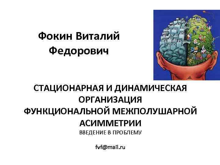 Фокин Виталий Федорович СТАЦИОНАРНАЯ И ДИНАМИЧЕСКАЯ ОРГАНИЗАЦИЯ ФУНКЦИОНАЛЬНОЙ МЕЖПОЛУШАРНОЙ АСИММЕТРИИ ВВЕДЕНИЕ В ПРОБЛЕМУ fvf@mail.