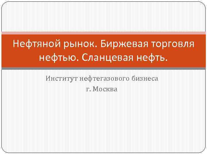 Нефтяной рынок. Биржевая торговля нефтью. Сланцевая нефть. Институт нефтегазового бизнеса г. Москва 