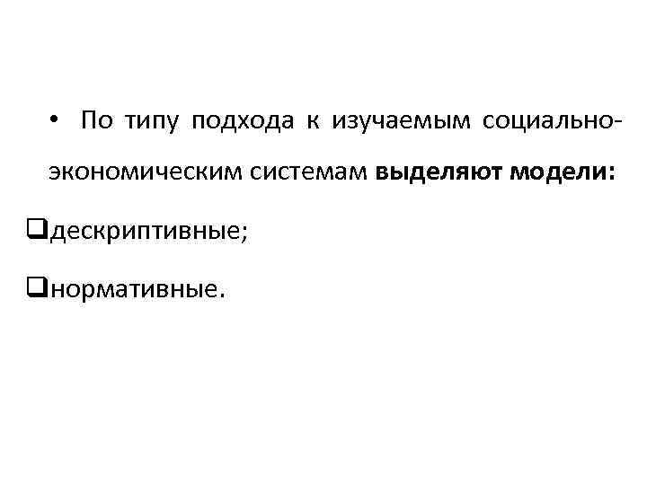  • По типу подхода к изучаемым социальноэкономическим системам выделяют модели: qдескриптивные; qнормативные. 