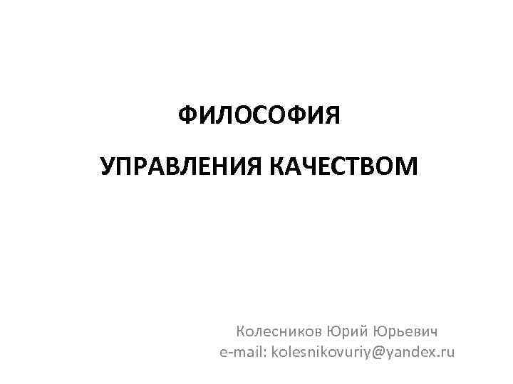 ФИЛОСОФИЯ УПРАВЛЕНИЯ КАЧЕСТВОМ Колесников Юрий Юрьевич e mail: kolesnikovuriy@yandex. ru 