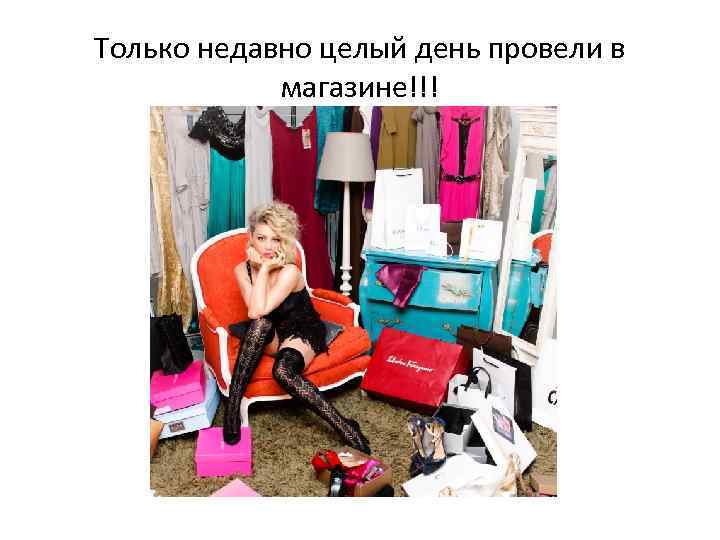 Только недавно целый день провели в магазине!!! 