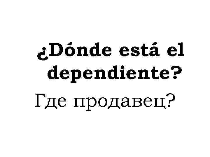 ¿Dónde está el dependiente? Где продавец? 