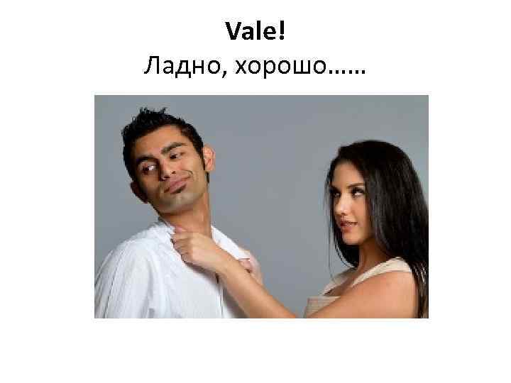 Vale! Ладно, хорошо…… 