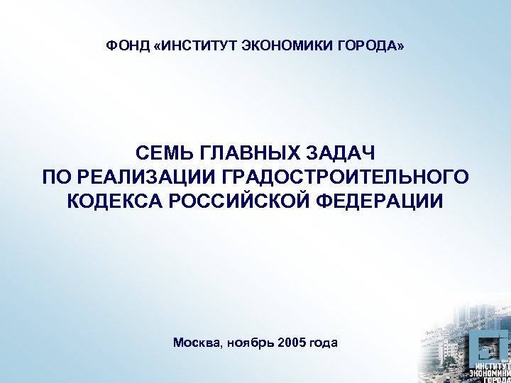 ФОНД «ИНСТИТУТ ЭКОНОМИКИ ГОРОДА» СЕМЬ ГЛАВНЫХ ЗАДАЧ ПО РЕАЛИЗАЦИИ ГРАДОСТРОИТЕЛЬНОГО КОДЕКСА РОССИЙСКОЙ ФЕДЕРАЦИИ Москва,