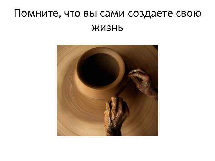 Помните, что вы сами создаете свою жизнь 