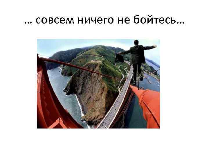 … совсем ничего не бойтесь… 