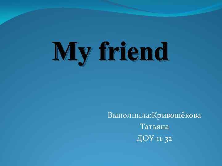 My friend Выполнила: Кривощёкова Татьяна ДОУ-11 -32 