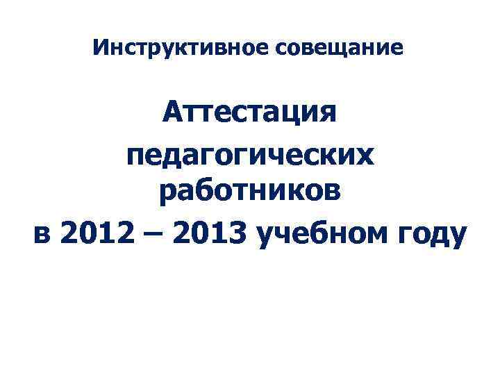 Инструктивное совещание Аттестация педагогических работников в 2012 – 2013 учебном году 