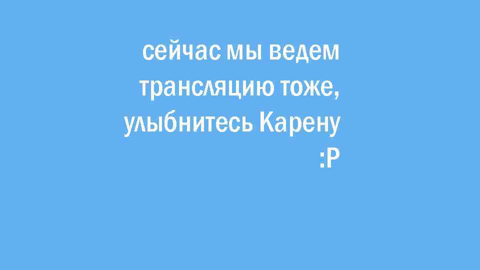 сейчас мы ведем трансляцию тоже, улыбнитесь Карену : Р 