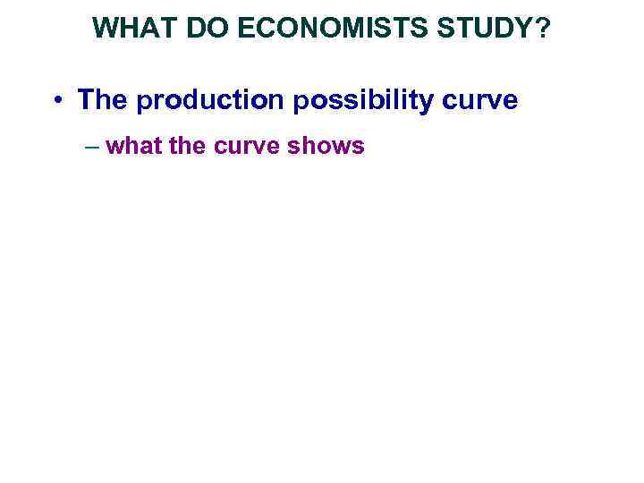 WHAT DO ECONOMISTS STUDY? • The production possibility curve – what the curve shows