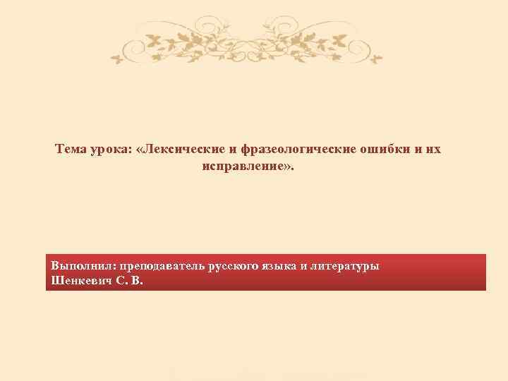 Тема урока: «Лексические и фразеологические ошибки и их исправление» . Выполнил: преподаватель русского языка