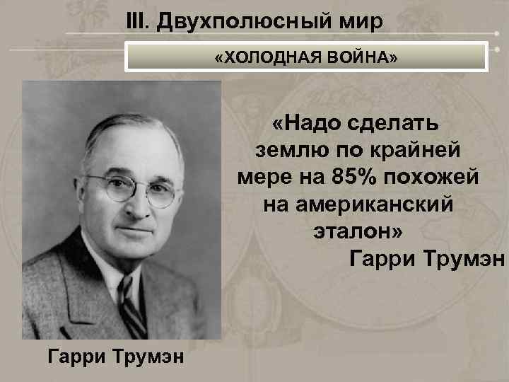 III. Двухполюсный мир «ХОЛОДНАЯ ВОЙНА» «Надо сделать землю по крайней мере на 85% похожей