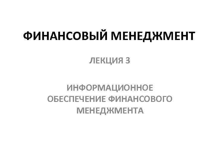 ФИНАНСОВЫЙ МЕНЕДЖМЕНТ ЛЕКЦИЯ 3 ИНФОРМАЦИОННОЕ ОБЕСПЕЧЕНИЕ ФИНАНСОВОГО МЕНЕДЖМЕНТА 