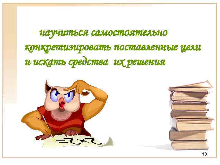 - научиться самостоятельно конкретизировать поставленные цели и искать средства их решения 10 