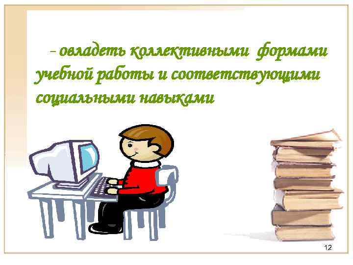 - овладеть коллективными формами учебной работы и соответствующими социальными навыками 12 