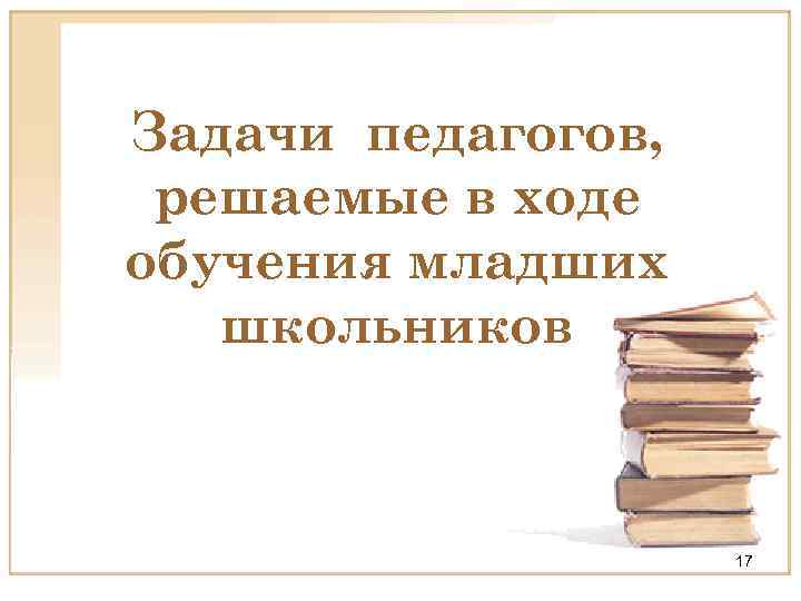 Задачи педагогов, решаемые в ходе обучения младших школьников 17 