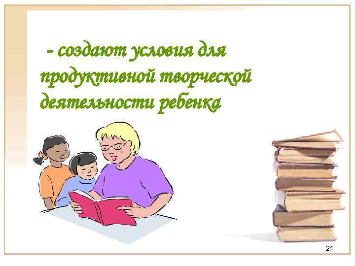 - создают условия для продуктивной творческой деятельности ребенка 21 