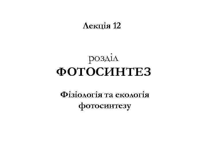 Лекція 12 розділ ФОТОСИНТЕЗ Фізіологія та екологія фотосинтезу 